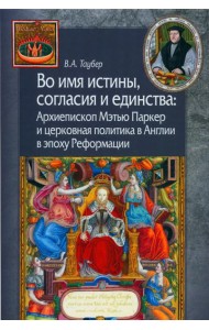 Во имя истины, согласия и единства: Архиепископ Мэтью Паркер и церковная политика в Англии в эпоху Реформации