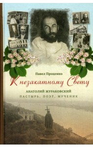 К незакатному Свету. Анатолий Жураковский: пастырь, поэт, мученик, 1897-1937