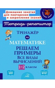 Тренажер по математике: Решаем примеры. Все виды вычислений. 1-2 кл