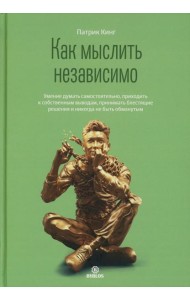 Как мыслить независимо. Умение думать самостоятельно, приходить к собственным выводам, принимать блестящие решения и никогда не быть обманутым