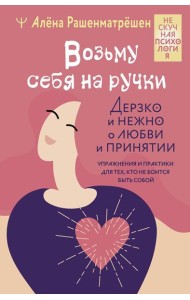 Возьму себя на ручки. Дерзко и нежно о любви и принятии. Упражнения и практики для тех, кто не боится быть собой