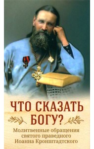 Что сказать Богу? Молитвенные обращения святого праведного Иоанна Кронштадтского