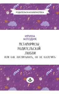 Метаморфозы родительской любви, или Как воспитывать, но не калечить….10-е изд., испр
