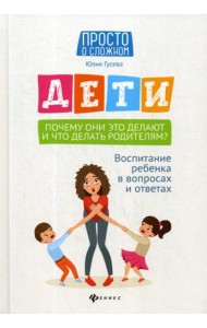 Дети. Почему они это делают и что делать родителям?: воспитание ребенка в вопросах и ответах