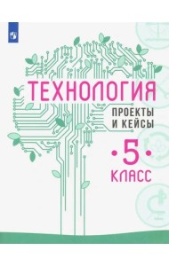 Технология. 5 класс. Проекты и кейсы