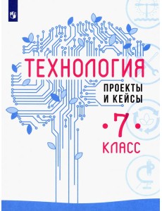 Технология. 7 класс. Проекты и кейсы