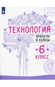 Технология. 6 класс. Проекты и кейсы