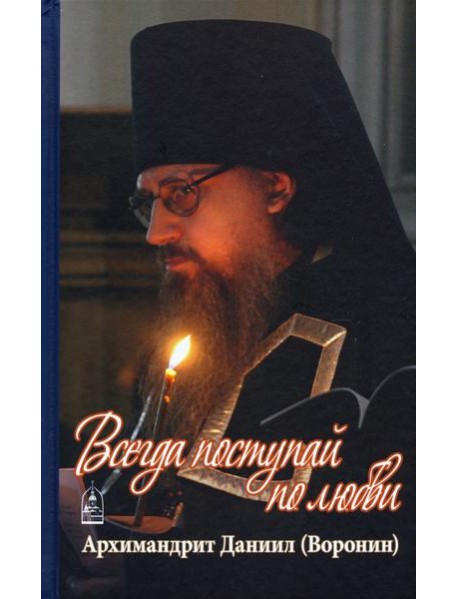 Всегда поступай по любви. Архимандрит Данииил (Воронин). Воспоминания, проповеди