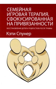 Семейная игровая терапия, сфокусированная на привязанности. Восстановление детей и подростков после травмы