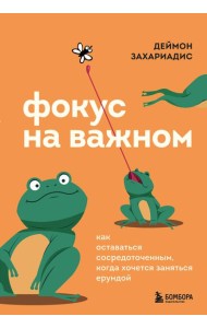 Фокус на важном. Как оставаться сосредоточенным, когда хочется заняться ерундой