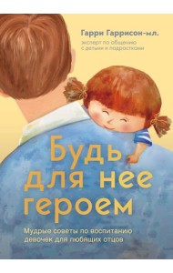 Будь для нее героем. Мудрые советы по воспитанию девочек для любящих отцов