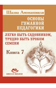 Основы гуманной педагогики. Кн. 7. Легко быть садовником, трудно быть уроком семени. 3-е изд