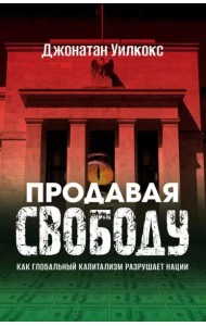 Продавая свободу. Как глобальный капитализм разрушает нации