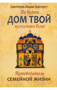 Да будет дом твой исполнен благ. Путеводитель семейной жизни по творениям святителя Иоанна Златоуста