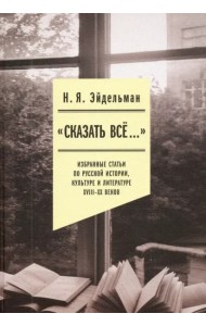«Сказать все…». Избранные статьи по русской истории, культуре и литературе XVIII–XX веков