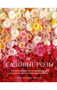 Садовые розы. Полное руководство по выращиванию, уходу и созданию потрясающих букетов