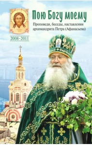 Пою Богу моему. Проповеди, беседы, наставления архимандрита Петра (Афанасьева). 2008-2011: Сборник