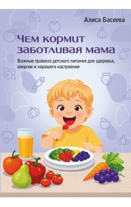 Чем кормит заботливая мама. Важные правила детского питания для здоровья, энергии и хорошего настроения