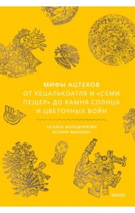 Мифы ацтеков. От Кецалькоатля и «Семи пещер» до Камня Солнца и цветочных войн