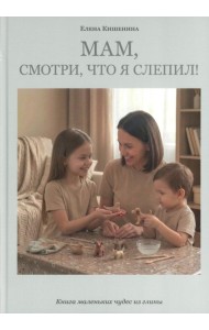 Мам, посмотри, что я слепил! Книга маленьких чудес из глины